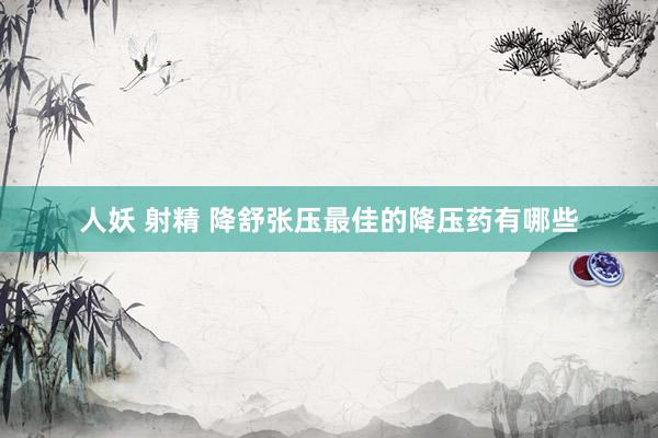 人妖 射精 降舒张压最佳的降压药有哪些