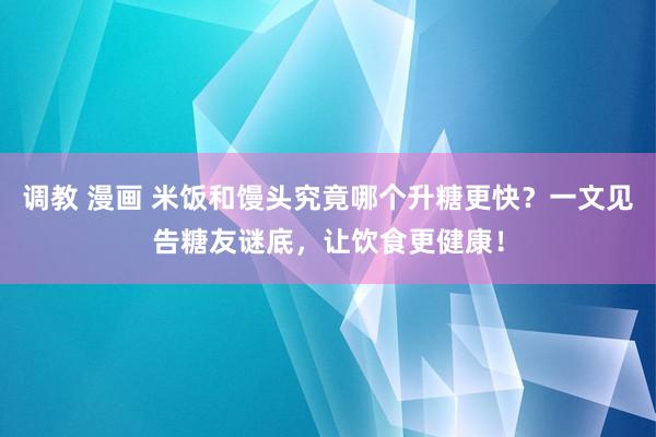 调教 漫画 米饭和馒头究竟哪个升糖更快？一文见告糖友谜底，让饮食更健康！