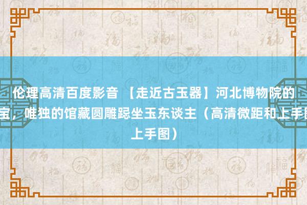 伦理高清百度影音 【走近古玉器】河北博物院的国宝，唯独的馆藏圆雕跽坐玉东谈主（高清微距和上手图）