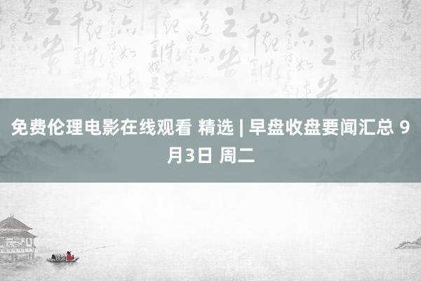 免费伦理电影在线观看 精选 | 早盘收盘要闻汇总 9月3日 周二