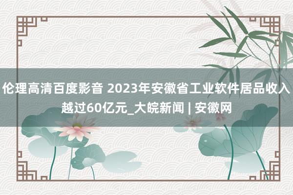 伦理高清百度影音 ﻿2023年安徽省工业软件居品收入越过60亿元_大皖新闻 | 安徽网