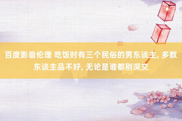 百度影音伦理 吃饭时有三个民俗的男东谈主, 多数东谈主品不好, 无论是谁都别深交