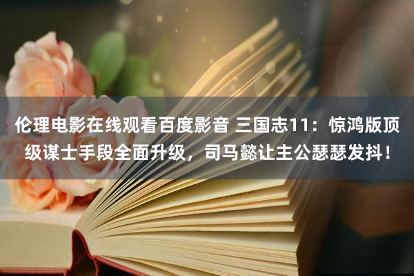 伦理电影在线观看百度影音 三国志11：惊鸿版顶级谋士手段全面升级，司马懿让主公瑟瑟发抖！