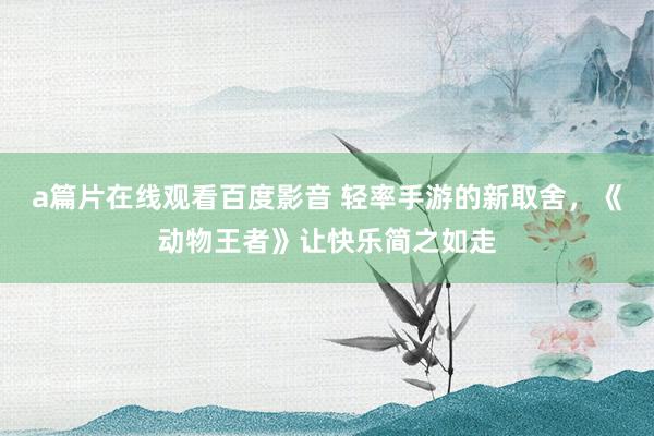 a篇片在线观看百度影音 轻率手游的新取舍，《动物王者》让快乐简之如走