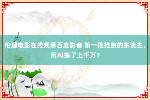 伦理电影在线观看百度影音 第一批抢跑的东谈主，用Al搞了上千万？