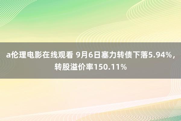 a伦理电影在线观看 9月6日塞力转债下落5.94%，转股溢价率150.11%