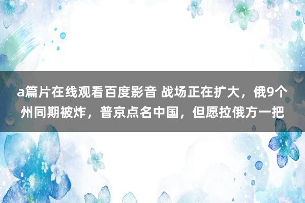 a篇片在线观看百度影音 战场正在扩大，俄9个州同期被炸，普京点名中国，但愿拉俄方一把