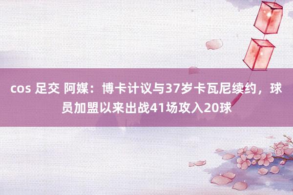 cos 足交 阿媒：博卡计议与37岁卡瓦尼续约，球员加盟以来出战41场攻入20球