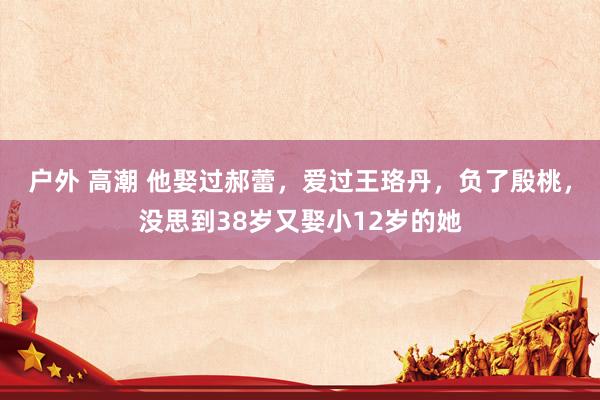 户外 高潮 他娶过郝蕾，爱过王珞丹，负了殷桃，没思到38岁又娶小12岁的她