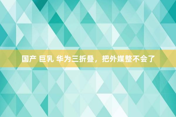 国产 巨乳 华为三折叠，把外媒整不会了
