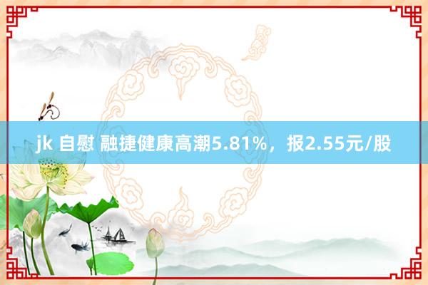 jk 自慰 融捷健康高潮5.81%，报2.55元/股
