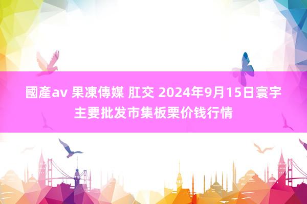 國產av 果凍傳媒 肛交 2024年9月15日寰宇主要批发市集板栗价钱行情