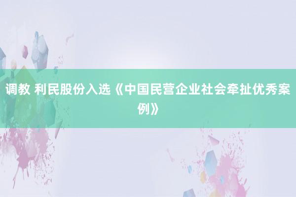 调教 利民股份入选《中国民营企业社会牵扯优秀案例》
