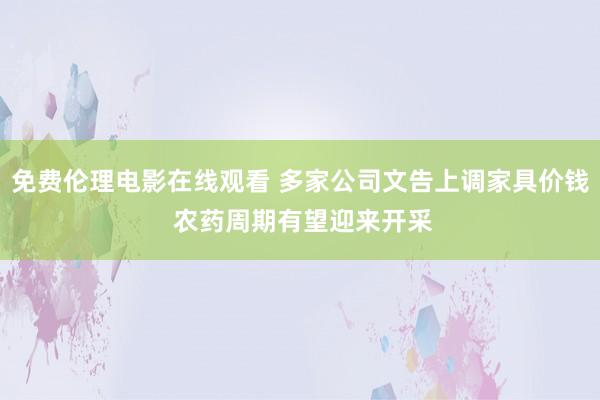 免费伦理电影在线观看 多家公司文告上调家具价钱 农药周期有望迎来开采
