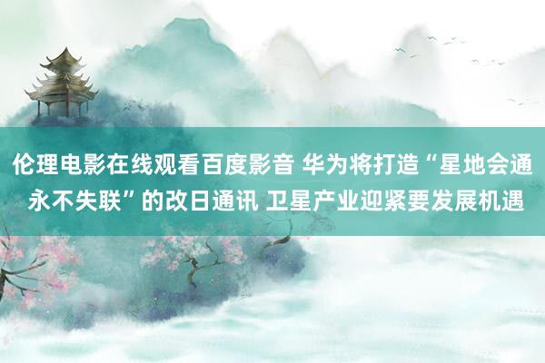 伦理电影在线观看百度影音 华为将打造“星地会通 永不失联”的改日通讯 卫星产业迎紧要发展机遇