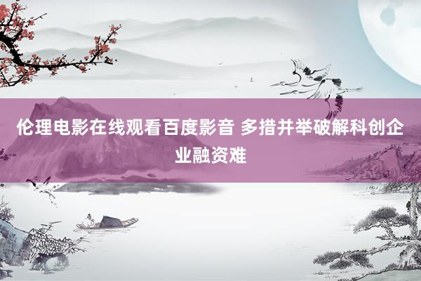 伦理电影在线观看百度影音 多措并举破解科创企业融资难