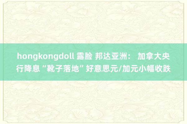 hongkongdoll 露脸 邦达亚洲： 加拿大央行降息“靴子落地”好意思元/加元小幅收跌