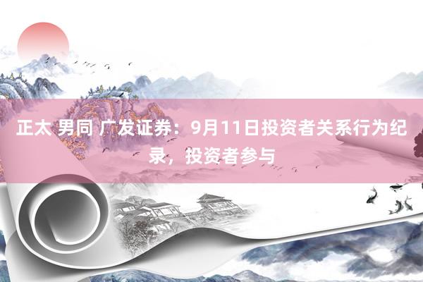 正太 男同 广发证券：9月11日投资者关系行为纪录，投资者参与
