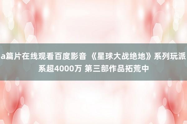 a篇片在线观看百度影音 《星球大战绝地》系列玩派系超4000万 第三部作品拓荒中