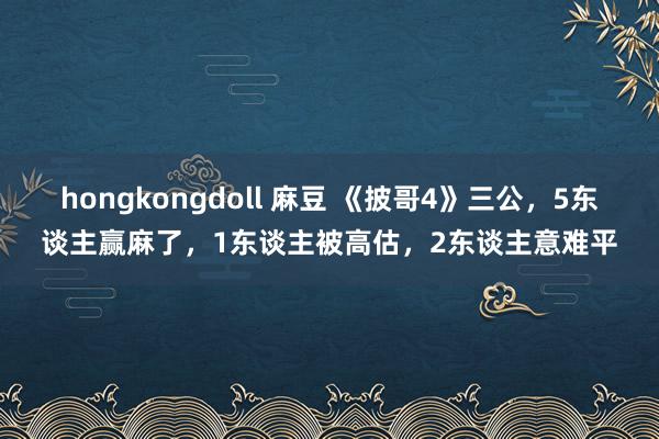 hongkongdoll 麻豆 《披哥4》三公，5东谈主赢麻了，1东谈主被高估，2东谈主意难平