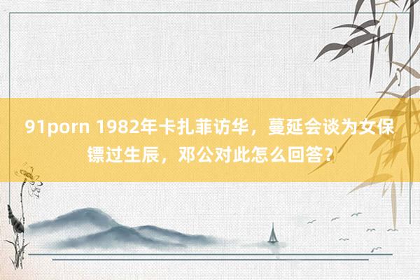 91porn 1982年卡扎菲访华，蔓延会谈为女保镖过生辰，邓公对此怎么回答？