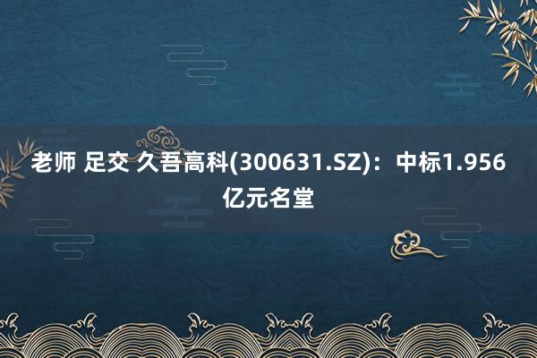 老师 足交 久吾高科(300631.SZ)：中标1.956亿元名堂