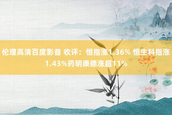 伦理高清百度影音 收评：恒指涨1.36% 恒生科指涨1.43%药明康德涨超11%