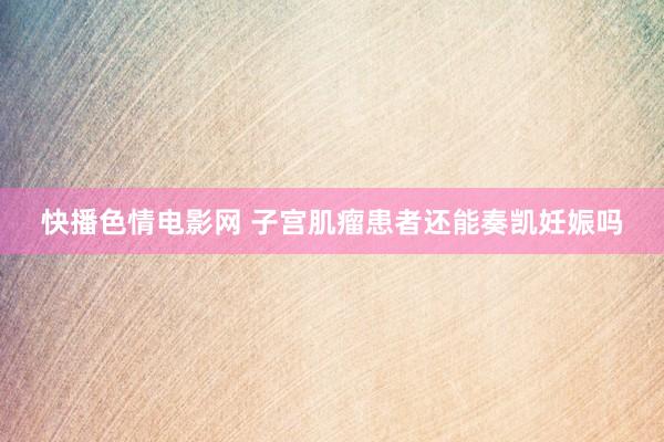 快播色情电影网 子宫肌瘤患者还能奏凯妊娠吗