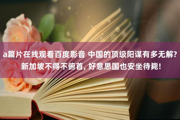 a篇片在线观看百度影音 中国的顶级阳谋有多无解? 新加坡不得不俯首， 好意思国也安坐待毙!