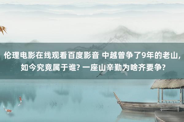 伦理电影在线观看百度影音 中越曾争了9年的老山， 如今究竟属于谁? 一座山辛勤为啥齐要争?