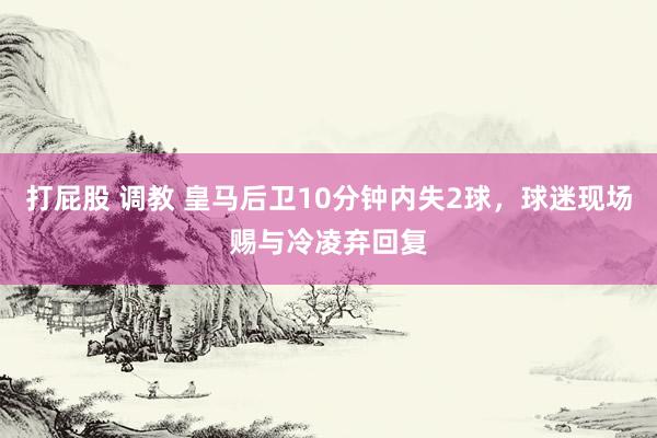 打屁股 调教 皇马后卫10分钟内失2球，球迷现场赐与冷凌弃回复