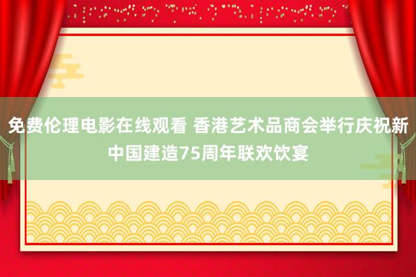 免费伦理电影在线观看 香港艺术品商会举行庆祝新中国建造75周年联欢饮宴