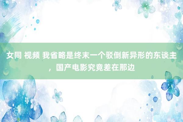 女同 视频 我省略是终末一个驳倒新异形的东谈主，国产电影究竟差在那边