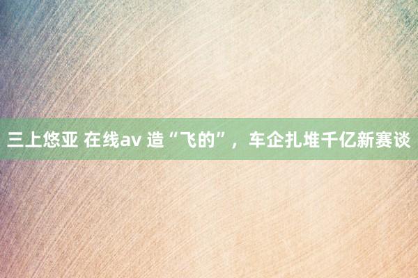三上悠亚 在线av 造“飞的”，车企扎堆千亿新赛谈