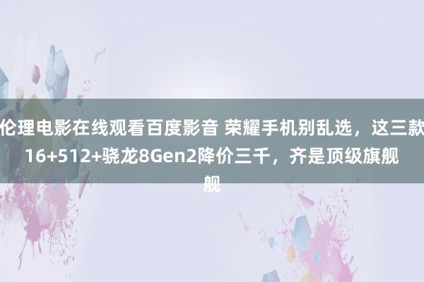 伦理电影在线观看百度影音 荣耀手机别乱选，这三款16+512+骁龙8Gen2降价三千，齐是顶级旗舰