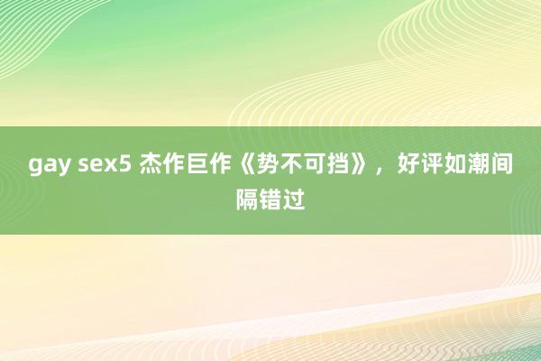 gay sex5 杰作巨作《势不可挡》，好评如潮间隔错过