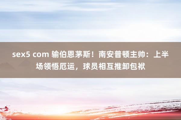 sex5 com 输伯恩茅斯！南安普顿主帅：上半场领悟厄运，球员相互推卸包袱