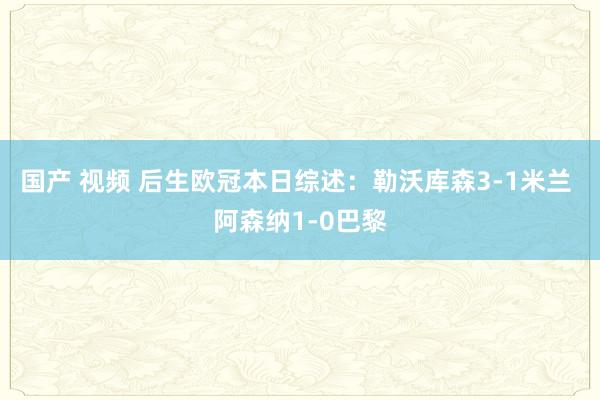 国产 视频 后生欧冠本日综述：勒沃库森3-1米兰 阿森纳1-0巴黎