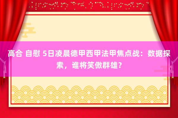 高合 自慰 5日凌晨德甲西甲法甲焦点战：数据探索，谁将笑傲群雄？