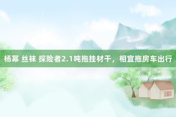 杨幂 丝袜 探险者2.1吨拖挂材干，相宜拖房车出行