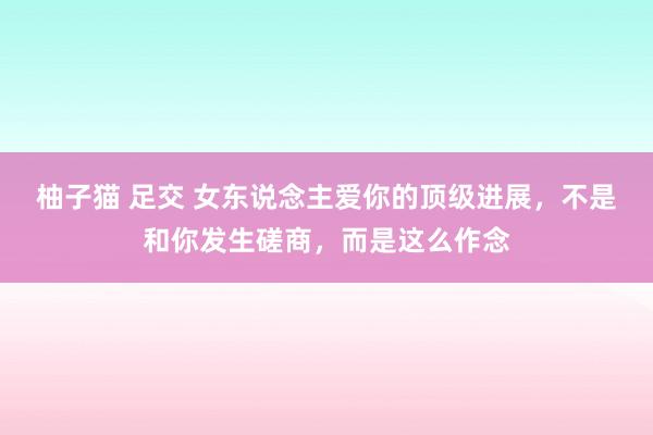 柚子猫 足交 女东说念主爱你的顶级进展，不是和你发生磋商，而是这么作念