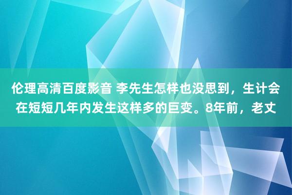 伦理高清百度影音 李先生怎样也没思到，生计会在短短几年内发生这样多的巨变。8年前，老丈