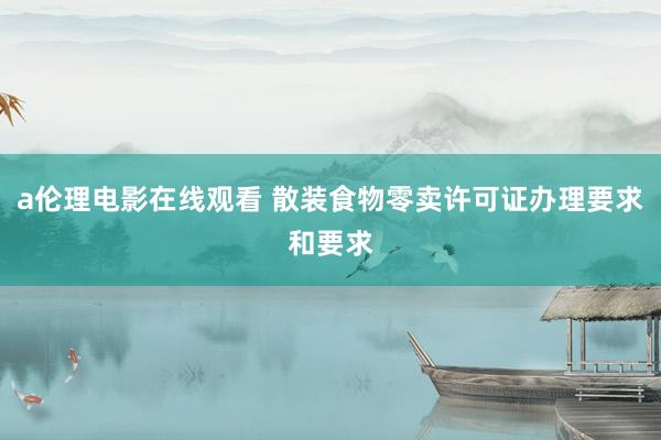 a伦理电影在线观看 散装食物零卖许可证办理要求和要求