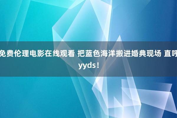 免费伦理电影在线观看 把蓝色海洋搬进婚典现场 直呼yyds！