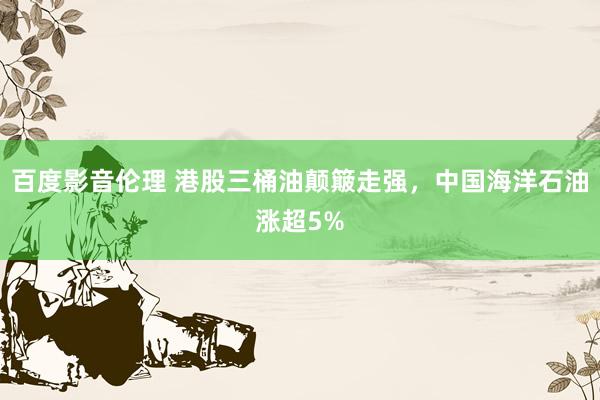 百度影音伦理 港股三桶油颠簸走强，中国海洋石油涨超5%