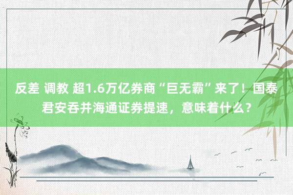 反差 调教 超1.6万亿券商“巨无霸”来了！国泰君安吞并海通证券提速，意味着什么？