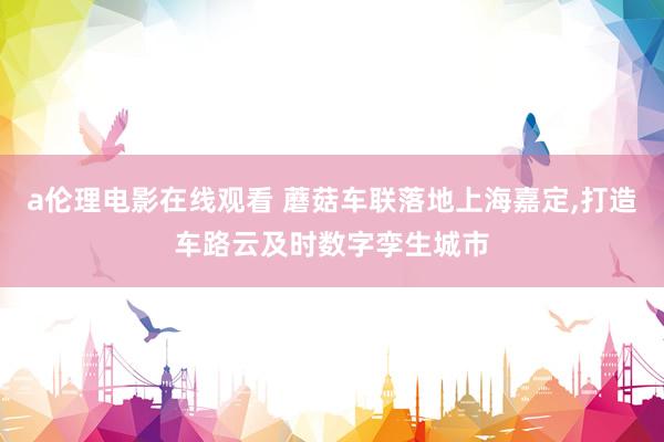 a伦理电影在线观看 蘑菇车联落地上海嘉定，打造车路云及时数字孪生城市