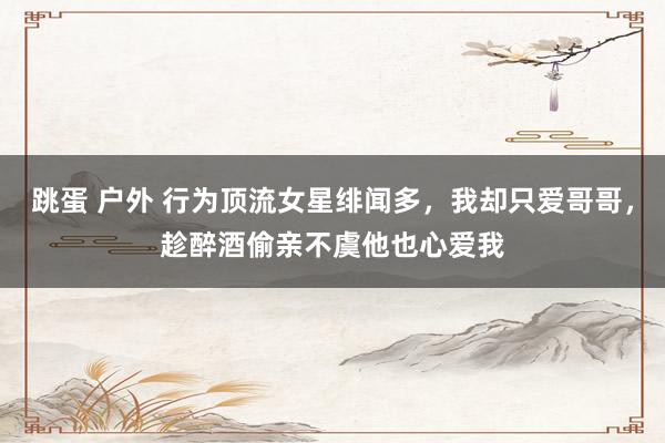 跳蛋 户外 行为顶流女星绯闻多，我却只爱哥哥，趁醉酒偷亲不虞他也心爱我