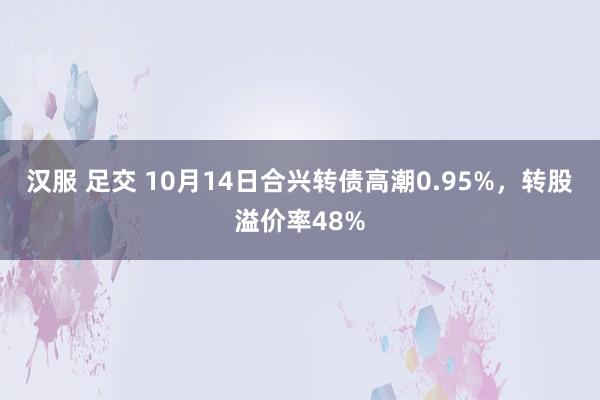 汉服 足交 10月14日合兴转债高潮0.95%，转股溢价率48%