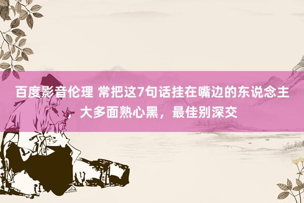 百度影音伦理 常把这7句话挂在嘴边的东说念主，大多面熟心黑，最佳别深交